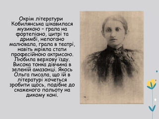 Окрім літератури
Кобилянська цікавилася
музикою – грала на
фортепіано, цитрі та
дримбі, непогано
малювала, грала в театрі,
навіть мріяла стати
професійною актрисою.
Любила верхову їзду.
Висока тонка дівчина в
зеленій амазонці. Якось
Ольга писала, що їй в
літературі хочеться
зробити щось, подібне до
скаженого польоту на
дикому коні.
 