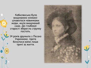 Кобилянська була
вишуканою жінкою:
цікавилася новинками
моди, мала вишуканий
смак. До глибокої
старості зберегла струнку
постать.
14 років дружила з Лесею
Українкою, проте
бачилися вони лише
тричі за життя.
 