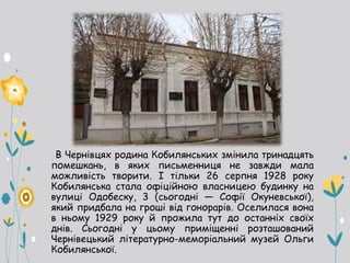 В Чернівцях родина Кобилянських змінила тринадцять
помешкань, в яких письменниця не завжди мала
можливість творити. І тільки 26 серпня 1928 року
Кобилянська стала офіційною власницею будинку на
вулиці Одобеску, 3 (сьогодні — Софії Окуневської),
який придбала на гроші від гонорарів. Оселилася вона
в ньому 1929 року й прожила тут до останніх своїх
днів. Сьогодні у цьому приміщенні розташований
Чернівецький літературно-меморіальний музей Ольги
Кобилянської.
 