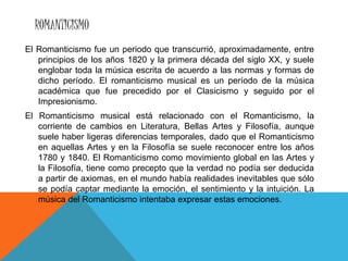 ROMANTICISMO
El Romanticismo fue un periodo que transcurrió, aproximadamente, entre
principios de los años 1820 y la primera década del siglo XX, y suele
englobar toda la música escrita de acuerdo a las normas y formas de
dicho período. El romanticismo musical es un período de la música
académica que fue precedido por el Clasicismo y seguido por el
Impresionismo.
El Romanticismo musical está relacionado con el Romanticismo, la
corriente de cambios en Literatura, Bellas Artes y Filosofía, aunque
suele haber ligeras diferencias temporales, dado que el Romanticismo
en aquellas Artes y en la Filosofía se suele reconocer entre los años
1780 y 1840. El Romanticismo como movimiento global en las Artes y
la Filosofía, tiene como precepto que la verdad no podía ser deducida
a partir de axiomas, en el mundo había realidades inevitables que sólo
se podía captar mediante la emoción, el sentimiento y la intuición. La
música del Romanticismo intentaba expresar estas emociones.
 