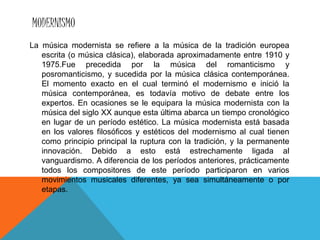 MODERNISMO
La música modernista se refiere a la música de la tradición europea
escrita (o música clásica), elaborada aproximadamente entre 1910 y
1975.Fue precedida por la música del romanticismo y
posromanticismo, y sucedida por la música clásica contemporánea.
El momento exacto en el cual terminó el modernismo e inició la
música contemporánea, es todavía motivo de debate entre los
expertos. En ocasiones se le equipara la música modernista con la
música del siglo XX aunque esta última abarca un tiempo cronológico
en lugar de un período estético. La música modernista está basada
en los valores filosóficos y estéticos del modernismo al cual tienen
como principio principal la ruptura con la tradición, y la permanente
innovación. Debido a esto está estrechamente ligada al
vanguardismo. A diferencia de los períodos anteriores, prácticamente
todos los compositores de este período participaron en varios
movimientos musicales diferentes, ya sea simultáneamente o por
etapas.
 