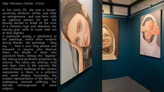 Olga Marciano (Italian, 1962)
In her early life, she was a lawyer,
university assistant, writer, and later
an entrepreneur, and was born with
an explosive passion for art. She
bravely decides to break all the rules
of a common logic and abandons her
twenty-year work to work with art
at 360 degrees.
A particular quality is attributed to
her paintings, which often underlie
strong themes. Her paintings - they
say - ... have a soul, they possess and
transmit in anyone who observes
them, the breath of those who
conceived them, letting the "layman"
feel strong and profound sensations by
instinct. The colors are striking, vivid
and clear, even in the nuances; the
looks of honest challenge of the women
represented in them, in a collected
and never brazen femininity; the
modest representation of the feeling of
inadequacy towards suffering; the
delicate estrangement of some
subjects
 