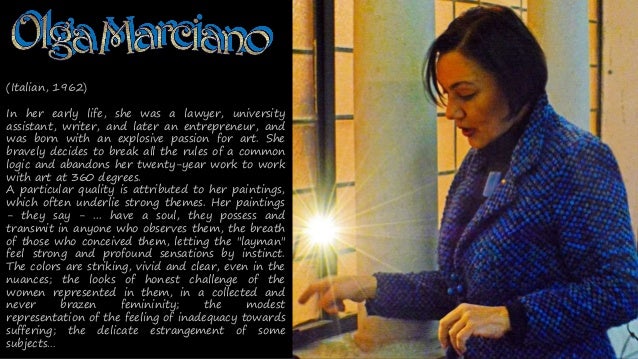 (Italian, 1962)
In her early life, she was a lawyer, university
assistant, writer, and later an entrepreneur, and
was born with an explosive passion for art. She
bravely decides to break all the rules of a common
logic and abandons her twenty-year work to work
with art at 360 degrees.
A particular quality is attributed to her paintings,
which often underlie strong themes. Her paintings
- they say - ... have a soul, they possess and
transmit in anyone who observes them, the breath
of those who conceived them, letting the "layman"
feel strong and profound sensations by instinct.
The colors are striking, vivid and clear, even in the
nuances; the looks of honest challenge of the
women represented in them, in a collected and
never brazen femininity; the modest
representation of the feeling of inadequacy towards
suffering; the delicate estrangement of some
subjects
 