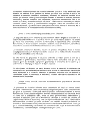 Es imperativo incentivar procesos de educación ambiental, ya que es un eje dinamizador para
modificar las actitudes de las personas de manera que éstas sean capaces de evaluar los
problemas de desarrollo sostenible o sustentable y abordarlos. La educación ambiental es un
proceso que reconoce valores y aclara conceptos centrados en fomentar las actitudes, destrezas,
habilidades y aptitudes necesarias para comprender y apreciar las interrelaciones entre el ser
humano, su cultura y la interrelación con la naturaleza. La educación es fundamental para adquirir
conciencia, valores, técnicas y comportamientos ecológicos y éticos en consonancia con el
desarrollo sostenible y que favorezcan la participación comunitaria efectiva en decisiones. Así lo
afirma la Conferencia de Toma de Decisiones, Naciones Unidas (1992).
• ¿Cómo se podría desarrollar propuestas de Educación Ambiental?
Las propuestas de educación ambiental que se desarrollen deben ir dirigidas a la solución de la
problemática ambiental teniendo en cuenta la relación que existe entre las personas y el entorno
que no se limita únicamente a considerar el entorno como el espacio físico, sino a comprender
dicha relación, en donde los actores interpreten y elaboren nuevas construcciones, con el fin de
acrecentar las bases de una identidad social relacionada con su entorno.
La Educación Ambiental en Colombia, requiere de procesos integradores donde el modelo
pedagógico sea decisivo en el compromiso de las personas con su medio ambiente, el desarrollo
sostenible y la calidad de vida los individuos.
De esta manera, las propuestas de educación ambiental se deben generar a partir de la
identificación de problemáticas y necesidades desde la misma comunidad, para que así los
procesos gocen de identidad y apropiación garantizando el compromiso de los actores y la
sostenibilidad en el tiempo y en el espacio de dichos procesos.
En este contexto, el Ministerio del Medio Ambiente prioriza el desarrollo de programas que
permitan educar a la ciudadanía sobre la importancia de alcanzar la sustentabilidad, acercando los
temas ambientales a la población, diseñando y ejecutando programas con los gobiernos y
comunidades locales, y estimulando la adecuada y oportuna participación ciudadana en los
diferentes temas ambientales.
• ¿Dónde, cuándo, con qué y con quién se desarrollarían las propuestas de Educación
Ambiental?
Las propuestas de educación ambiental deben desarrollarse en todos los ámbitos locales,
nacionales e internacionales. Deben ser procesos que se generen y lleven a cabo constantemente,
que gocen de seguimiento y continuidad, deben ser procesos permanentes realizados de manera
mancomunada, en los cuales se integren los diferentes actores sociales de una comunidad, donde
se cuente con la participación todos, desde los entes gubernamentales, administrativos y
tomadores de decisiones (como son el Ministerio de Educación, el Ministerio de Ambiente, las
Corporaciones Autónomas Regionales), hasta las organizaciones de base, ONG’s y entidades de
educación basica, secundaria y superior, sin olvidar a las entidades privadas que dentro de sus
acciones de responsabilidad social pueden desempeñar una importante labor en este campo, ya
que la educación ambiental y sus resultados nos competen a todos en pro de alcanzar modos de
calidad de vida y sustentabilidad para nuestra generación y las futuras.
 