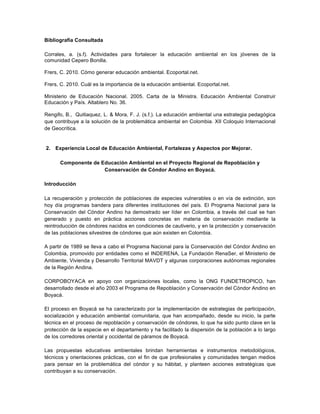 Bibliografia Consultada
Corrales, a. (s.f). Actividades para fortalecer la educación ambiental en los jóvenes de la
comunidad Cepero Bonilla.
Frers, C. 2010. Cómo generar educación ambiental. Ecoportal.net.
Frers, C. 2010. Cuál es la importancia de la educación ambiental. Ecoportal.net.
Ministerio de Educación Nacional. 2005. Carta de la Ministra. Educación Ambiental Construir
Educación y País. Altablero No. 36.
Rengifo, B., Quitiaquez, L. & Mora, F. J. (s.f.). La educación ambiental una estrategia pedagógica
que contribuye a la solución de la problemática ambiental en Colombia. XII Coloquio Internacional
de Geocrítica.
2. Experiencia Local de Educación Ambiental, Fortalezas y Aspectos por Mejorar.
Componente de Educación Ambiental en el Proyecto Regional de Repoblación y
Conservación de Cóndor Andino en Boyacá.
Introducción
La recuperación y protección de poblaciones de especies vulnerables o en vía de extinción, son
hoy día programas bandera para diferentes instituciones del país. El Programa Nacional para la
Conservación del Cóndor Andino ha demostrado ser líder en Colombia, a través del cual se han
generado y puesto en práctica acciones concretas en materia de conservación mediante la
reintroducción de cóndores nacidos en condiciones de cautiverio, y en la protección y conservación
de las poblaciones silvestres de cóndores que aún existen en Colombia.
A partir de 1989 se lleva a cabo el Programa Nacional para la Conservación del Cóndor Andino en
Colombia, promovido por entidades como el INDERENA, La Fundación RenaSer, el Ministerio de
Ambiente, Vivienda y Desarrollo Territorial MAVDT y algunas corporaciones autónomas regionales
de la Región Andina.
CORPOBOYACA en apoyo con organizaciones locales, como la ONG FUNDETROPICO, han
desarrollado desde el año 2003 el Programa de Repoblación y Conservación del Cóndor Andino en
Boyacá.
El proceso en Boyacá se ha caracterizado por la implementación de estrategias de participación,
socialización y educación ambiental comunitaria, que han acompañado, desde su inicio, la parte
técnica en el proceso de repoblación y conservación de cóndores, lo que ha sido punto clave en la
protección de la especie en el departamento y ha facilitado la dispersión de la población a lo largo
de los corredores oriental y occidental de páramos de Boyacá.
Las propuestas educativas ambientales brindan herramientas e instrumentos metodológicos,
técnicos y orientaciones prácticas, con el fin de que profesionales y comunidades tengan medios
para pensar en la problemática del cóndor y su hábitat, y planteen acciones estratégicas que
contribuyan a su conservación.
 
