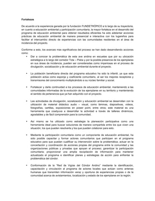 Fortalezas
De acuerdo a la experiencia ganada por la fundación FUNDETRÓPICO a lo largo de su trayectoria,
en cuanto a educación ambiental y participación comunitaria, la mayor fortaleza en el desarrollo del
programa de educación ambiental para obtener resultados eficientes ha sido adelantar acciones
prácticas de educación ambiental de manera presencial e interactiva con los lugareños para
facilitar el intercambio directo de experiencias con las comunidades residentes en el área de
incidencia del proyecto.
Conforme a esto, los avances mas significativos del proceso se han dado desarrollando acciones
como:
• Dar a conocer la problemática de esta ave andina en escuelas que por su ubicación
estratégica a lo largo del corredor Tota – Pisba y por la posible presencia de los ejemplares
en sus áreas de incidencia, pueden ser consideradas como imperiosas en el proceso de
divulgación, socialización y de educación ambiental durante el proyecto.
• La población beneficiaria directa del programa educativo ha sido la infantil, ya que esta
población actúa como esponja y coeficiente comunitario, al ser los mejores receptores y
transmisores del conocimiento multiplicándolo a su núcleo familiar y social.
• Fortalecer y darle continuidad a los procesos de educación ambiental, manteniendo a las
comunidades informadas de la evolución de los ejemplares en su territorio y manteniendo
el sentido de pertenencia que ya han adquirido con el proyecto.
• Las actividades de divulgación, socialización y educación ambiental se desarrollan con la
utilización de material didáctico audio – visual, como láminas, diapositivas, videos,
fotografías, cartillas, exposiciones en power point, entre otros; este material es una
herramienta que coadyuva a desarrollar la actividad a través de talleres dinámicos,
agradables y de fácil comprensión para la comunidad.
• Así mismo se ha utilizado como estrategia la planeación participativa como una
herramienta ideal para buscar soluciones de manera compartida entre los que viven una
situación, los que pueden resolverla y los que pueden colaborar para esto.
• Mediante la participación comunitaria como un componente de educación ambiental, ha
sido posible capacitar y formar actores comunitarios que participen en el programa
educativo para que puedan cualificar su intervención sobre la problemática; actuar en la
concertación y coordinación de acciones propias del programa entre la comunidad y las
organizaciones públicas y privadas que apoyan el proceso; garantizar la participación
comunitaria; proporcionar una amplia recopilación de información para mantener
actualizado el programa e identificar planes y estrategias de acción para enfrentar la
problemática del cóndor.
• Conformación de la “Red de Vigías del Cóndor Andino” mediante la identificación,
capacitación y vinculación al programa de actores locales que actúan como antenas
humanas que transmiten información veraz y oportuna de experiencias propias o de la
comunidad acerca de avistamientos, localización y estado de los ejemplares en la región.
 