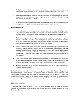 • Diseño, impresión y distribución de material didáctico, a las comunidades campesinas,
como cartillas que muestran el proceso de repoblación de cóndor andino en la región.
• Las jornadas de educación ambiental crean una dinámica de trabajo a través de acciones
que permiten sensibilizar, concientizar y capacitar niños y adultos en el conocimiento y
conservación del cóndor y su hábitat.
• La sensibilización ambiental busca generar cambios de actitud en las comunidades con el
fin de promover comportamientos en pro de la conservación de la especie.
Aspectos a mejorar
• Se ha evidenciado en los niños un compromiso activo con la realidad ambiental que rodea
a las poblaciones del cóndor andino, es necesario buscar conjuntamente con estos grupos,
formas eficientes y dinámicas de actuar en relación con la conservación de la especie.
• Mantener un seguimiento para que el conocimiento adquirido en los diversos talleres
dirigidos a comunidad educativa y local concluya en un proceso de conocimiento-reflexión-
acción, que permita una validación colectiva en la transformación de un pensamiento
ambiental de conservación y protección del cóndor y su hábitat.
• Renovar y mantener de forma continua el diseño de material pedagógico demostrativo e
informativo, acerca del cóndor andino, para las escuelas rurales, de tal manera que este
sea parte fundamental del proceso de capacitación en torno a la especie, grarantizando
continuidad y persistencia en la educación ambiental con comunidades educativas y
locales para ir cambiando las acciones y actitudes frente los recursos naturales y su
biodiversidad.
• Existe aun en algunas áreas, desconocimiento por parte de la comunidad local respecto a
los hábitos alimenticios de la especie, pues se sigue considerando al cóndor como un ave
de rapiña, esto debido a los casos en que el ave ha consumido neonatos de corderos.
• Mantener continuidad en los procesos educativos como una de las estrategias de mayor
impacto sobre la comunidad.
En conclusión la educación ambiental, como eje transversal del Programa Regional de
Repoblamiento del Cóndor Andino, se entiende como un proceso que ha permitido a las
comunidades comprender las relaciones de interdependencia con su entorno, a partir del
conocimiento reflexivo y crítico de la realidad biofísica y cultural, a partir de esa apropiación
concreta, se han generado actitudes de valoración y respeto hacía su medio ambiente.
Bibliografía consultada
CORPOBOYACA – FUNDETROPICO. (2004 – 2015). Informes técnicos sobre el Proyecto
Regional de Repoblación y Conservación del Cóndor Andino en Boyacá del 2004 al 2015.
Sogamoso. Boyacá.
 