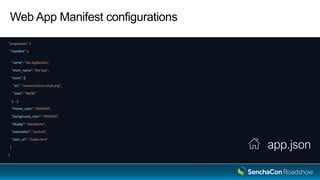 Web App Manifest configurations
"progressive": {
"manifest": {
"name": "My Application",
"short_name": "My App",
"icons": [{
"src": "resources/icon-small.png",
"sizes": "96x96"
}, …],
"theme_color": "#054059",
"background_color": "#054059",
"display": "standalone",
"orientation": "portrait",
"start_url": "/index.html"
}
}
app.json
 