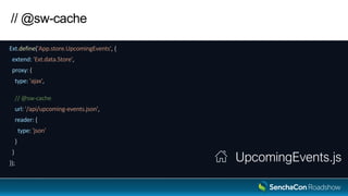// @sw-cache
Ext.define('App.store.UpcomingEvents', {
extend: 'Ext.data.Store',
proxy: {
type: 'ajax',
// @sw-cache
url: '/api/upcoming-events.json',
reader: {
type: 'json'
}
}
});
UpcomingEvents.js
 
