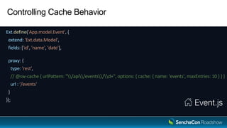Controlling Cache Behavior
Ext.define('App.model.Event', {
extend: 'Ext.data.Model',
fields: ['id', 'name', 'date'],
proxy: {
type: 'rest',
// @sw-cache { urlPattern: "/api/events/d+", options: { cache: { name: 'events', maxEntries: 10 } } }
url : '/events'
}
});
Event.js
 