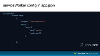 serviceWorker config in app.json
"serviceWorker": {
"runtimeCaching": [
{
"urlPattern": "/api/events/d+",
"options": {
"cache": {
"name": "events",
"maxEntries": 10
}
}
}, …
]
}
app.json
 