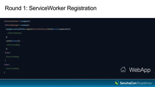 Round 1: ServiceWorker Registration
if ('serviceWorker' in navigator) {
if ('PushManager' in window) {
navigator.serviceWorker.register('ServiceWorker.js').then(function(registration) {
//state initializing
});
.catch(function() {
//error handling
});
} else {
//error handling
}
} else {
//error handling
}
WebApp
 