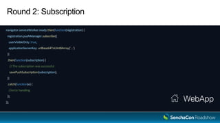 Round 2: Subscription
navigator.serviceWorker.ready.then(function(registration) {
registration.pushManager.subscribe({
userVisibleOnly: true,
applicationServerKey: urlBase64ToUint8Array('...')
})
.then(function(subscription) {
// The subscription was successful
savePushSubscription(subscription);
})
.catch(function(e) {
//error handling
});
});
WebApp
 