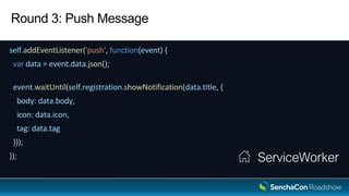 Round 3: Push Message
self.addEventListener('push', function(event) {
var data = event.data.json();
event.waitUntil(self.registration.showNotification(data.title, {
body: data.body,
icon: data.icon,
tag: data.tag
}));
}); ServiceWorker
 