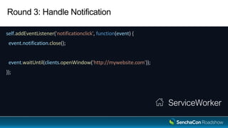 Round 3: Handle Notification
self.addEventListener('notificationclick', function(event) {
event.notification.close();
event.waitUntil(clients.openWindow('http://mywebsite.com'));
});
ServiceWorker
 