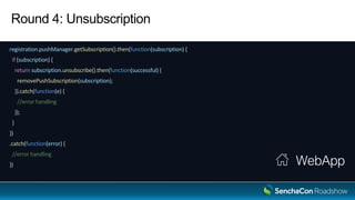 Round 4: Unsubscription
registration.pushManager.getSubscription().then(function(subscription) {
if (subscription) {
return subscription.unsubscribe().then(function(successful) {
removePushSubscription(subscription);
}).catch(function(e) {
//error handling
});
}
})
.catch(function(error) {
//error handling
}) WebApp
 