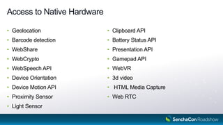 Access to Native Hardware
• Geolocation
• Barcode detection
• WebShare
• WebCrypto
• WebSpeech API
• Device Orientation
• Device Motion API
• Proximity Sensor
• Light Sensor
• Clipboard API
• Battery Status API
• Presentation API
• Gamepad API
• WebVR
• 3d video
• HTML Media Capture
• Web RTC
 