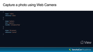 Capture a photo using Web Camera
View
{
xtype : 'video',
reference: 'video'
},
{
xtype: 'button',
text: 'Capture',
handler: 'onCaptureTap'
},
{
xtype: 'd3-canvas',
reference: 'canvas'
}
 
