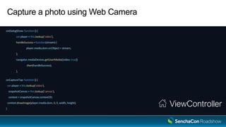 Capture a photo using Web Camera
onDialogShow: function () {
var player = this.lookup('video'),
handleSuccess = function(stream) {
player.media.dom.srcObject = stream;
};
navigator.mediaDevices.getUserMedia({video: true})
.then(handleSuccess);
},
onCaptureTap: function () {
var player = this.lookup('video'),
snapshotCanvas = this.lookup('canvas'),
context = snapshotCanvas.context2D;
context.drawImage(player.media.dom, 0, 0, width, height);
}
ViewController
 