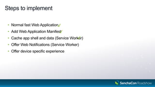 Steps to implement
• Normal fast Web Application
• Add Web Application Manifest
• Cache app shell and data (Service Worker)
• Offer Web Notifications (Service Worker)
• Offer device specific experience
9
 