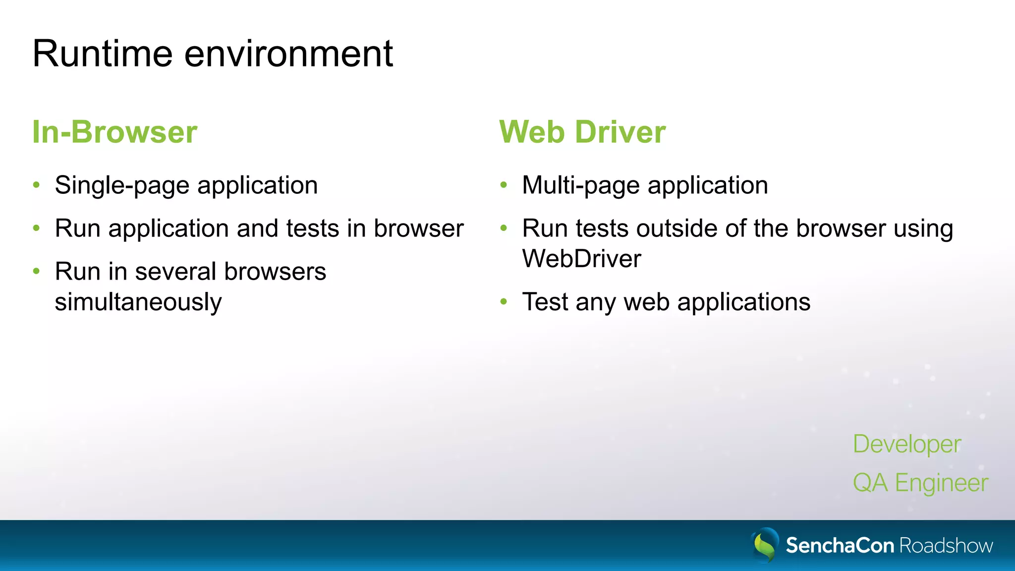 Runtime environment
In-Browser
• Single-page application
• Run application and tests in browser
• Run in several browsers
simultaneously
Web Driver
• Multi-page application
• Run tests outside of the browser using
WebDriver
• Test any web applications
Developer
QA Engineer
 