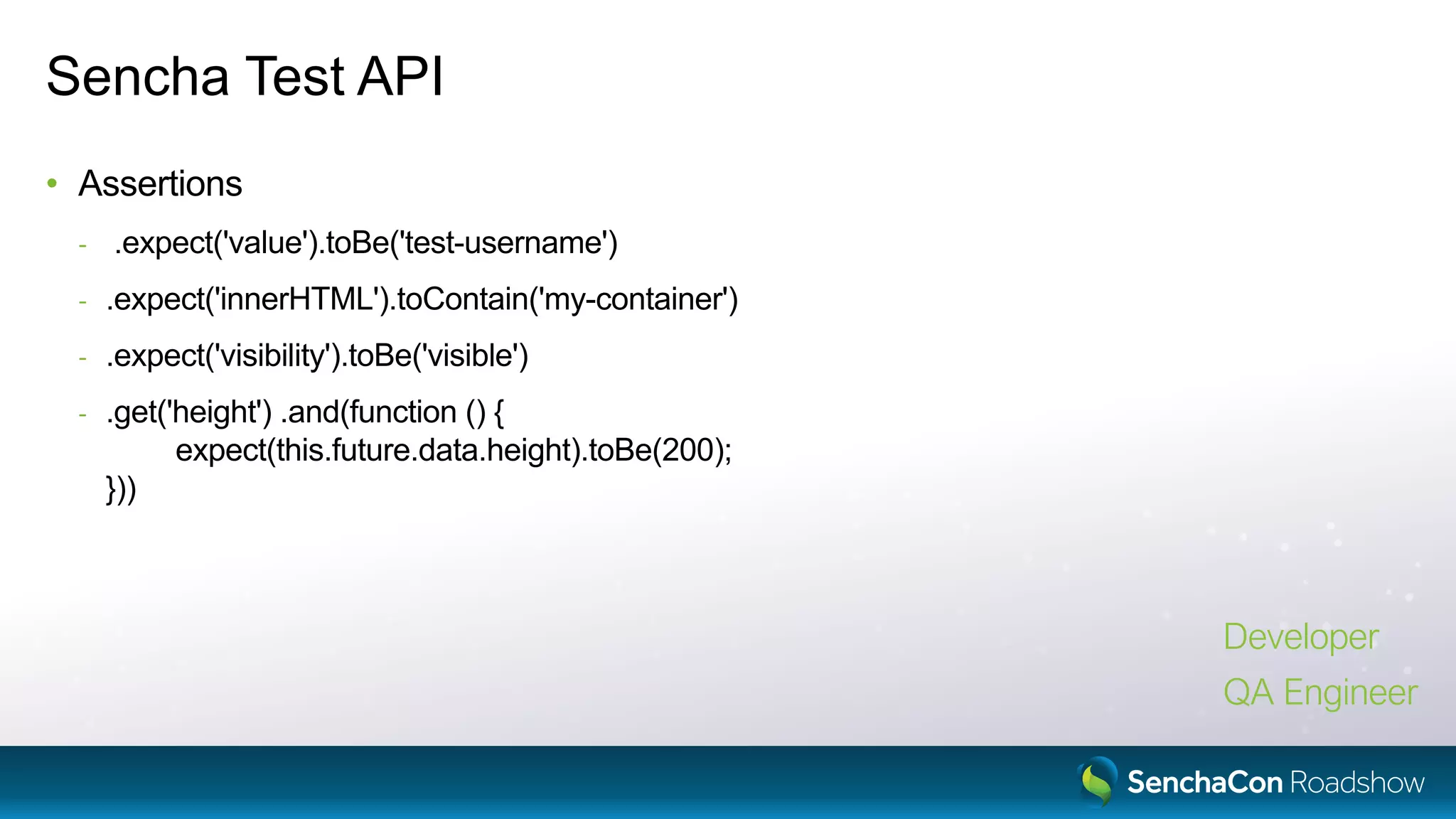 Sencha Test API
• Assertions
- .expect('value').toBe('test-username')
- .expect('innerHTML').toContain('my-container')
- .expect('visibility').toBe('visible')
- .get('height') .and(function () {
expect(this.future.data.height).toBe(200);
}))
Developer
QA Engineer
 