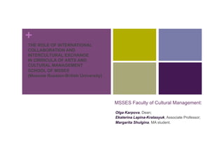 +
THE ROLE OF INTERNATIONAL
COLLABORATION AND
INTERCULTURAL EXCHANGE
IN CIRRICULA OF ARTS AND
CULTURAL MANAGEMENT
SCHOOL OF MSSES
(Moscow Russian-British University)
MSSES Faculty of Cultural Management:
Olga Karpova, Dean;
Ekaterina Lapina-Kratasyuk, Associate Professor;
Margarita Shulgina, MA student.
 