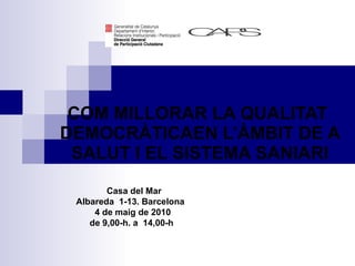 COM MILLORAR LA QUALITAT  DEMOCRÀTICA EN L’ÀMBIT DE LA SALUT I EL SISTEMA SANITARI Casa del Mar Albareda  1-13.  Barcelona  4 de maig de 2010  de 9,00-h. a  14,00-h   