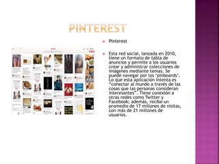  Pinterest
 Esta red social, lanzada en 2010,
tiene un formato de tabla de
anuncios y permite a los usuarios
crear y administrar colecciones de
imágenes mediante temas. Se
puede navegar por los ‘pinboards‘.
Lo que esta aplicación intenta es
“conectar al mundo a través de las
cosas que las personas consideran
interesantes”. Tiene conexión a
otras redes como Twitter y
Facebook; además, recibe un
promedio de 17 millones de visitas,
con más de 21 millones de
usuarios.
 