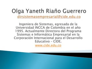 Ingeniera de Sistemas, egresada de la
Universidad INCCA de Colombia en el año
1995. Actualmente Directora del Programa
Sistemas e Informática Empresarial en la
Corporación Internacional para el Desarrollo
Educativo – CIDE.
www.cide.edu.co
 