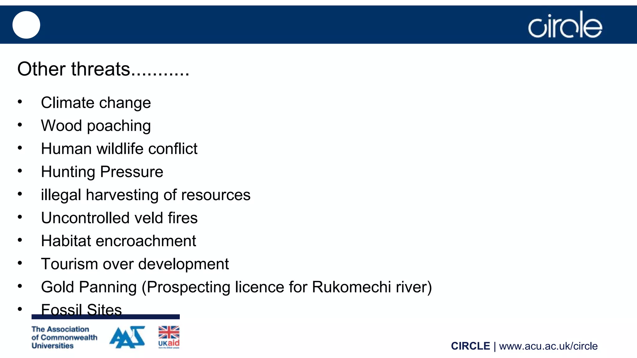 CIRCLE | www.acu.ac.uk/circle
Other threats...........
• Climate change
• Wood poaching
• Human wildlife conflict
• Hunting Pressure
• illegal harvesting of resources
• Uncontrolled veld fires
• Habitat encroachment
• Tourism over development
• Gold Panning (Prospecting licence for Rukomechi river)
• Fossil Sites
 