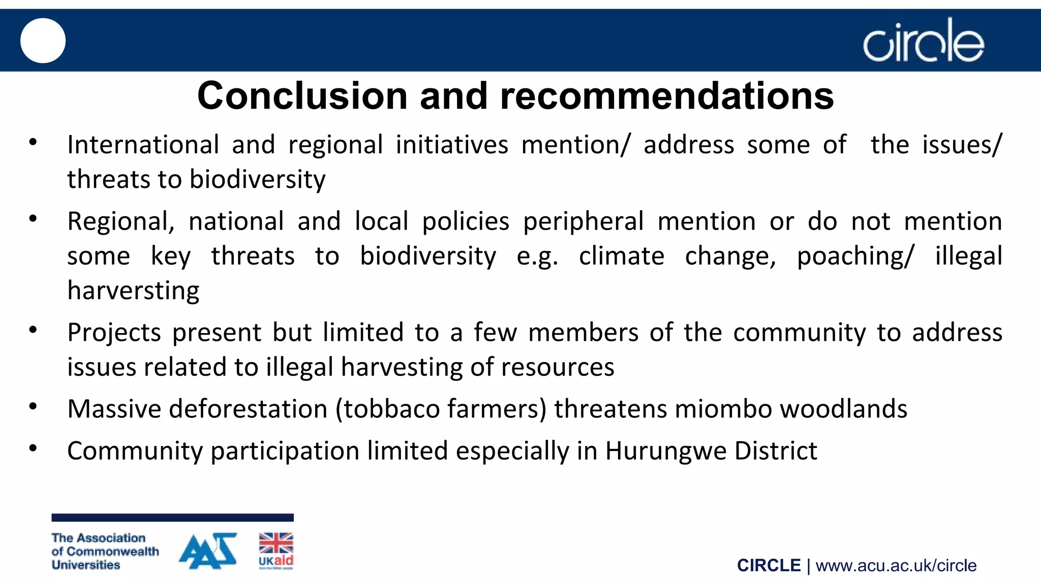 CIRCLE | www.acu.ac.uk/circle
Conclusion and recommendations
• International and regional initiatives mention/ address some of the issues/
threats to biodiversity
• Regional, national and local policies peripheral mention or do not mention
some key threats to biodiversity e.g. climate change, poaching/ illegal
harversting
• Projects present but limited to a few members of the community to address
issues related to illegal harvesting of resources
• Massive deforestation (tobbaco farmers) threatens miombo woodlands
• Community participation limited especially in Hurungwe District
 