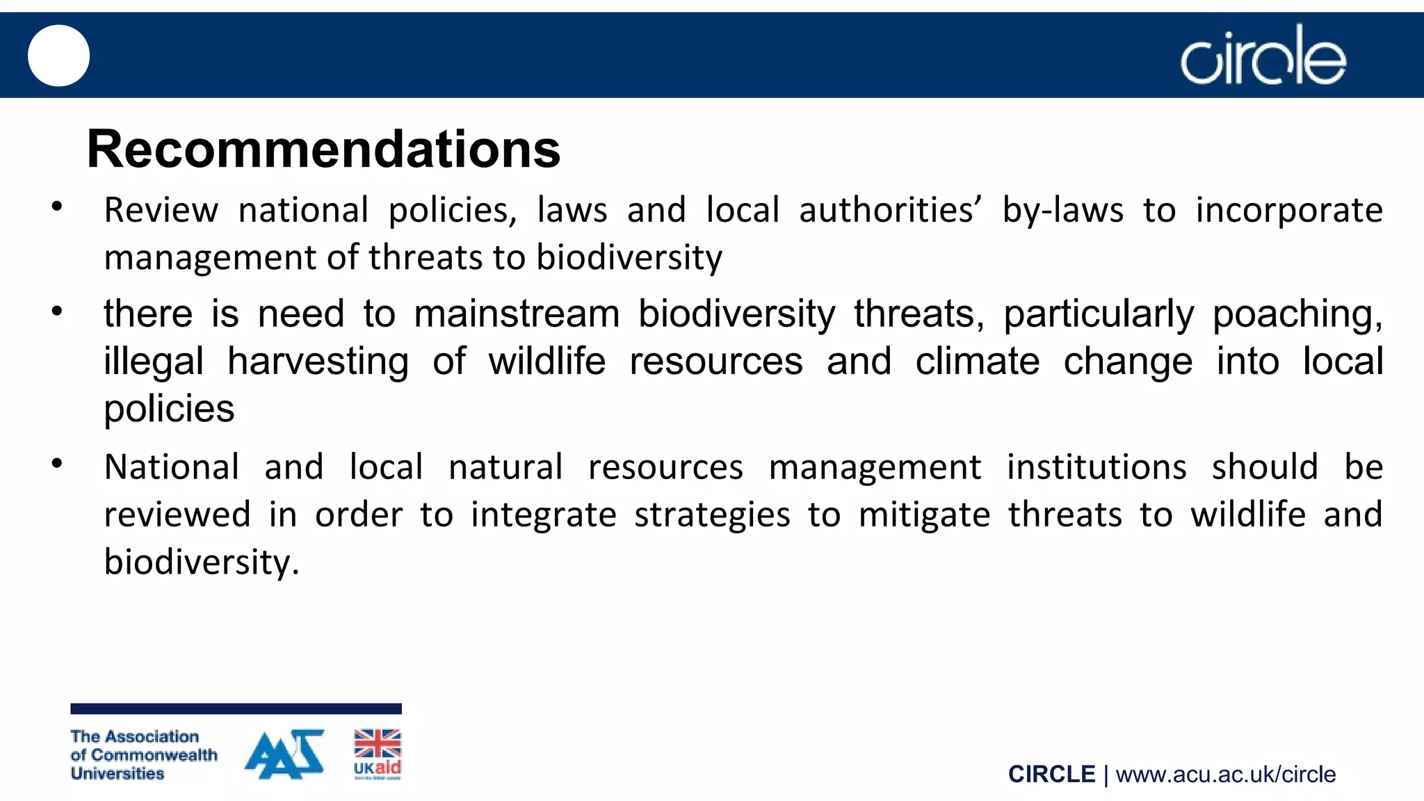 CIRCLE | www.acu.ac.uk/circle
Recommendations
• Review national policies, laws and local authorities’ by-laws to incorporate
management of threats to biodiversity
• there is need to mainstream biodiversity threats, particularly poaching,
illegal harvesting of wildlife resources and climate change into local
policies
• National and local natural resources management institutions should be
reviewed in order to integrate strategies to mitigate threats to wildlife and
biodiversity.
 