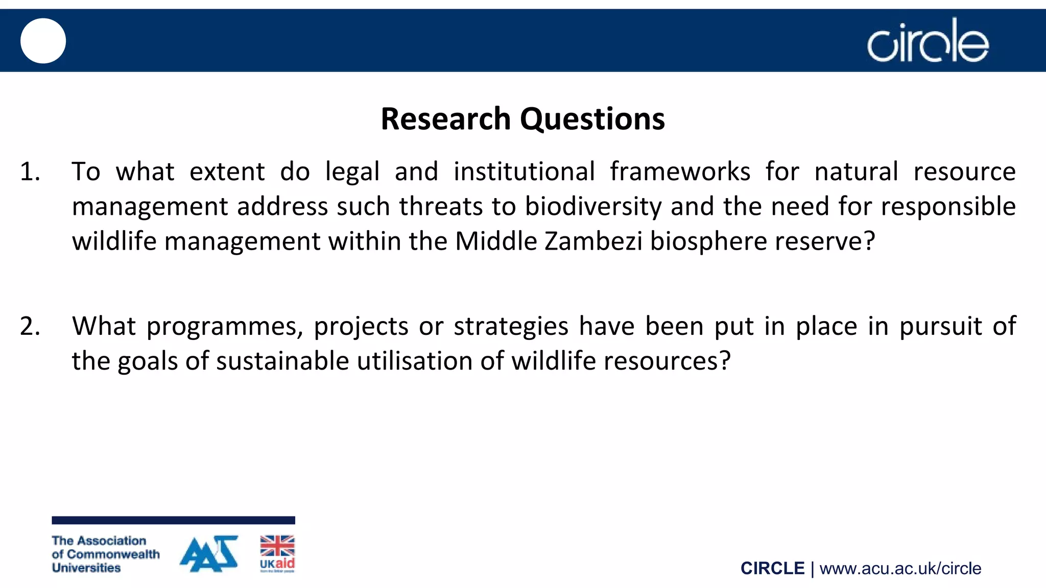 CIRCLE | www.acu.ac.uk/circle
Research Questions
1. To what extent do legal and institutional frameworks for natural resource
management address such threats to biodiversity and the need for responsible
wildlife management within the Middle Zambezi biosphere reserve?
2. What programmes, projects or strategies have been put in place in pursuit of
the goals of sustainable utilisation of wildlife resources?
 