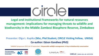 CIRCLE | www.acu.ac.uk/circle
Legal and institutional frameworks for natural resources
management: implications for managing threats to wildlife and
biodiversity in the Middle Zambezi Biosphere Reserve, Zimbabwe
Presenter: Olga L. Kupika (Msc, Phd Student, CIRCLE Visiting Fellow, UNISA)
Co-author: Edson Gandiwa (PhD)
SAWMA Symposium 2015 (6-10 September): Responsible wildlife management: A key to biodiversity conservation
 