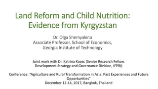 Land Reform and Child Nutrition:
Evidence from Kyrgyzstan
Dr. Olga Shemyakina
Associate Professor, School of Economics,
Georgia Institute of Technology
Joint work with Dr. Katrina Kosec (Senior Research Fellow,
Development Strategy and Governance Division, IFPRI)
Conference: “Agriculture and Rural Transformation in Asia: Past Experiences and Future
Opportunities”
December 12-14, 2017, Bangkok, Thailand
 