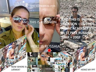 HERE IS RUSSHIA
AND THIS IS RUSSHION
AND THIS IS INDIEN
LOCATION – OUTSIDE
NAVAL ACADEMY –
IN ST PETE RUSSHIA
YEAR = 2007
NOW WHERE IS
LATAKIA?
HOW WAS SUKHI IN CRIYA
HOWZ MY PPT
 