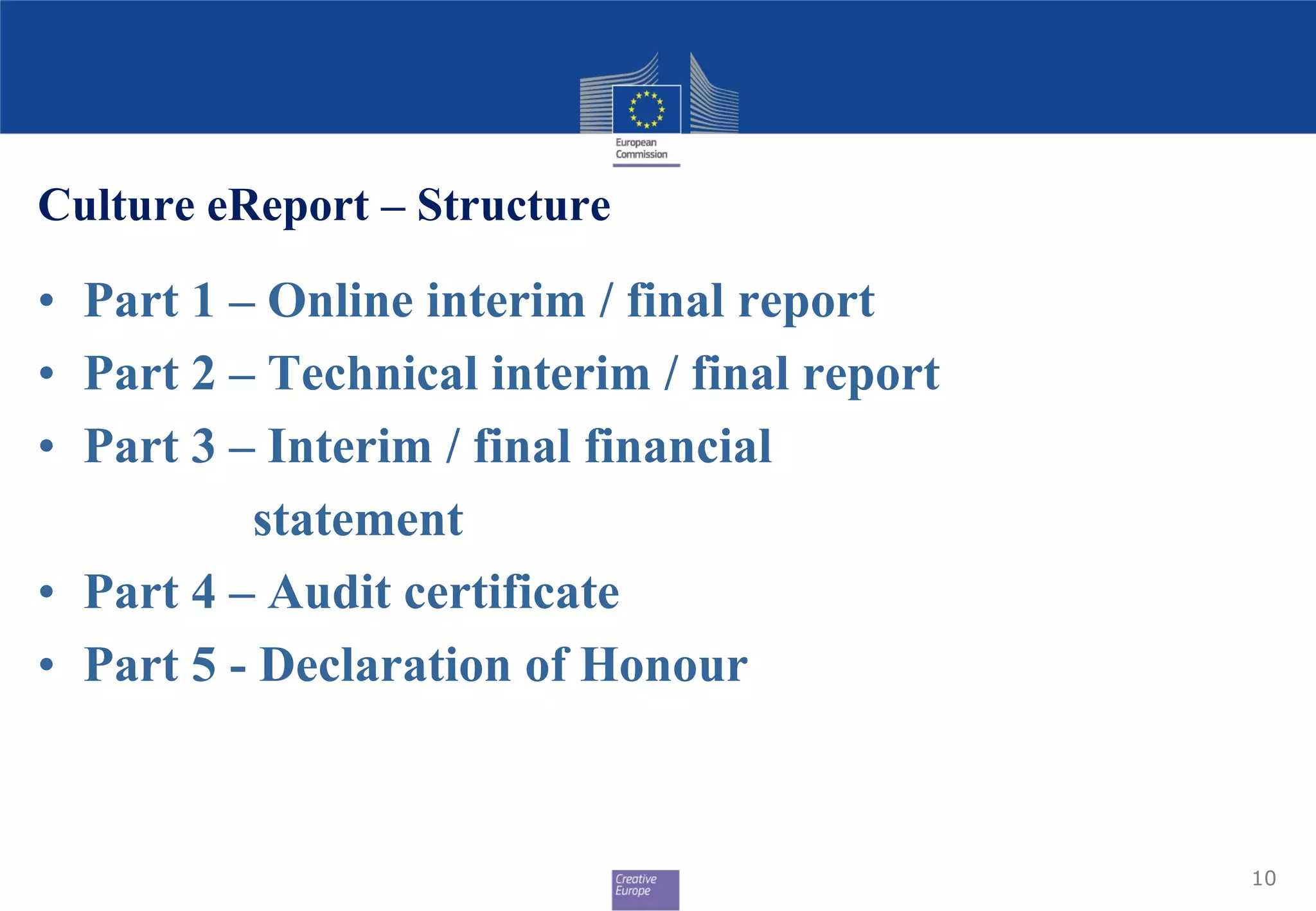 Culture eReport – Structure
• Part 1 – Online interim / final report
• Part 2 – Technical interim / final report
• Part 3 – Interim / final financial
statement
• Part 4 – Audit certificate
• Part 5 - Declaration of Honour
10
 