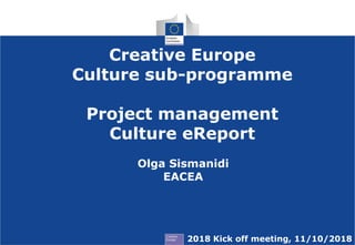 Creative Europe
Culture sub-programme
Project management
Culture eReport
2018 Kick off meeting, 11/10/2018
Olga Sismanidi
EACEA
 