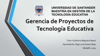Gerencia de Proyectos de
Tecnología Educativa
Tutor:Guillermo Bejarano Reyes
Aprendiente: Olga Lucía Suárez Rojo
Medellín, 2013
UNIVERSIDAD DE SANTANDER
MAESTRÍA EN GESTIÓN DE LA
TECNOLOGÍA EDUCATIVA
 