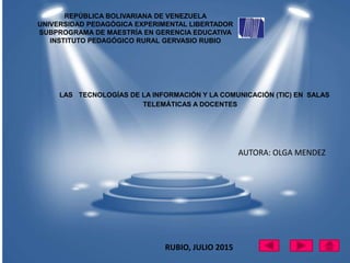 REPÚBLICA BOLIVARIANA DE VENEZUELA
UNIVERSIDAD PEDAGÓGICA EXPERIMENTAL LIBERTADOR
SUBPROGRAMA DE MAESTRÍA EN GERENCIA EDUCATIVA
INSTITUTO PEDAGÓGICO RURAL GERVASIO RUBIO
LAS TECNOLOGÍAS DE LA INFORMACIÓN Y LA COMUNICACIÓN (TIC) EN SALAS
TELEMÁTICAS A DOCENTES
AUTORA: OLGA MENDEZ
RUBIO, JULIO 2015
 