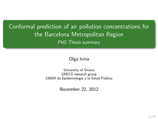 Conformal prediction of air pollution concentrations for
         the Barcelona Metropolitan Region
                     PhD Thesis summary


                           Olga Ivina

                        University of Girona
                       GRECS research group
              CIBER de Epidemiolog´ y la Salud P´blica
                                   ıa           u


                      November 22, 2012




                                                         1 / 42
 