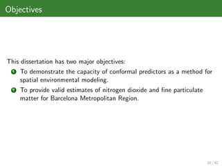Objectives




This dissertation has two major objectives:
  1   To demonstrate the capacity of conformal predictors as a method for
      spatial environmental modeling.
  2   To provide valid estimates of nitrogen dioxide and ﬁne particulate
      matter for Barcelona Metropolitan Region.




                                                                           10 / 42
 