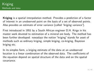 Kriging
Methods and data



Kriging is a spatial interpolation method. Provides a prediction of a factor
of interest in an unobserved point on the basis of a set of observed points.
Also provides an estimate of error variance (called “kriging variance”).
First introduced in 1951 by a South African engineer D.H. Krige in his
master work devoted to estimation of a mineral ore body. The method has
been further developed: nowadays the notion “kriging” stands for asset of
methods such as ordinary kriging, simple kriging, co-kriging, Bayesian
kriging etc.
In its simples form, a kriging estimate of the data at an unobserved
location is a linear combination of the observed data. The coeﬃcients of
the equation depend on spatial structure of the data and on the spatial
covariance.


                                                                         11 / 42
 