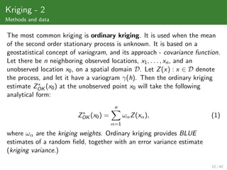 Kriging - 2
Methods and data

The most common kriging is ordinary kriging. It is used when the mean
of the second order stationary process is unknown. It is based on a
geostatistical concept of variogram, and its approach - covariance function.
Let there be n neighboring observed locations, x1 , . . . , xn , and an
unobserved location x0 , on a spatial domain D. Let Z (x) : x ∈ D denote
the process, and let it have a variogram γ(h). Then the ordinary kriging
            ∗
estimate ZOK (x0 ) at the unobserved point x0 will take the following
analytical form:
                                        n
                          ∗
                         ZOK (x0 ) =         ωα Z (xα ),                (1)
                                       α=1

where ωα are the kriging weights. Ordinary kriging provides BLUE
estimates of a random ﬁeld, together with an error variance estimate
(kriging variance.)

                                                                         12 / 42
 