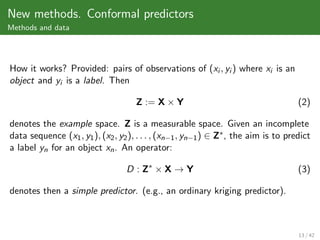 New methods. Conformal predictors
Methods and data




How it works? Provided: pairs of observations of (xi , yi ) where xi is an
object and yi is a label. Then

                                     Z := X × Y                                      (2)

denotes the example space. Z is a measurable space. Given an incomplete
data sequence (x1 , y1 ), (x2 , y2 ), . . . , (xn−1 , yn−1 ) ∈ Z∗ , the aim is to predict
a label yn for an object xn . An operator:

                                  D : Z∗ × X → Y                                     (3)

denotes then a simple predictor. (e.g., an ordinary kriging predictor).



                                                                                     13 / 42
 