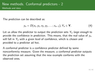 New methods. Conformal predictors - 2
Methods and data



The prediction can be described as:

                   yn = D(x1 , y1 , x2 , y2 , . . . ; xn−1 ), Yn ∈ Y.   (4)

Let us allow the predictor to output the prediction sets Yn large enough to
provide the conﬁdence in prediction. This means, that the real value of yn
will fall in Yn with a given level of conﬁdence, which is chosen and
provided to a predictor ad hoc.
A conformal predictor is a conﬁdence predictor deﬁned by some
nonconformity measure. Given the measure, a conformal predictor outputs
the prediction set assuming that the new example conforms with the
observed ones.


                                                                        14 / 42
 