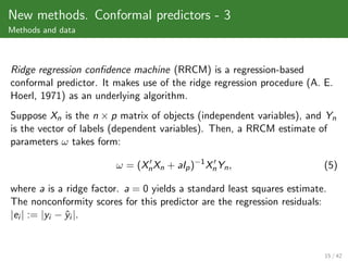 New methods. Conformal predictors - 3
Methods and data



Ridge regression conﬁdence machine (RRCM) is a regression-based
conformal predictor. It makes use of the ridge regression procedure (A. E.
Hoerl, 1971) as an underlying algorithm.
Suppose Xn is the n × p matrix of objects (independent variables), and Yn
is the vector of labels (dependent variables). Then, a RRCM estimate of
parameters ω takes form:

                        ω = (Xn Xn + aIp )−1 Xn Yn ,                     (5)

where a is a ridge factor. a = 0 yields a standard least squares estimate.
The nonconformity scores for this predictor are the regression residuals:
|ei | := |yi − yi |.
               ˆ


                                                                         15 / 42
 