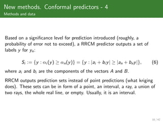 New methods. Conformal predictors - 4
Methods and data




Based on a signiﬁcance level for prediction introduced (roughly, a
probability of error not to exceed), a RRCM predictor outputs a set of
labels y for yn :

        Si := {y : αi (y ) ≥ αn (y )} = {y : |ai + bi y | ≥ |an + bn y |},   (6)
where ai and bi are the components of the vectors A and B.
RRCM outputs prediction sets instead of point predictions (what kriging
does). These sets can be in form of a point, an interval, a ray, a union of
two rays, the whole real line, or empty. Usually, it is an interval.




                                                                             16 / 42
 
