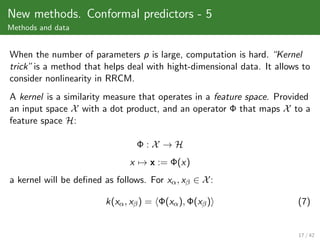 New methods. Conformal predictors - 5
Methods and data


When the number of parameters p is large, computation is hard. “Kernel
trick” is a method that helps deal with hight-dimensional data. It allows to
consider nonlinearity in RRCM.
A kernel is a similarity measure that operates in a feature space. Provided
an input space X with a dot product, and an operator Φ that maps X to a
feature space H:

                                 Φ:X →H
                               x → x := Φ(x)
a kernel will be deﬁned as follows. For xα , xβ ∈ X :

                        k(xα , xβ ) = Φ(xα ), Φ(xβ )                    (7)


                                                                         17 / 42
 